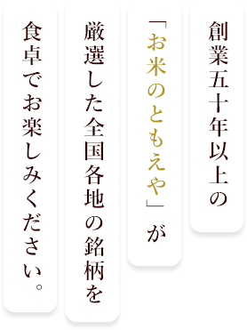 創業五十年以上の「お米のともえや」が厳選した全国各地の銘柄を食卓でお楽しみください。